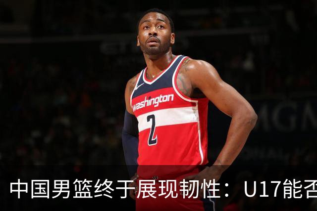中国男篮终于展现韧性：U17能否挑战欧洲强队，冲击世界杯前9名？